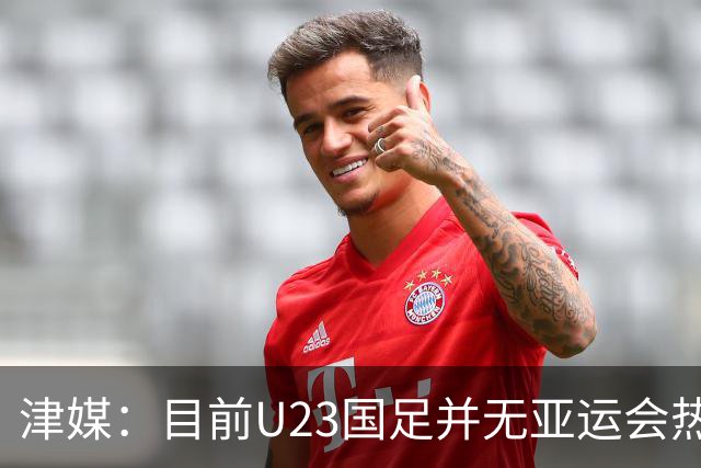 津媒：目前U23国足并无亚运会热身计划，好在球队无需过多磨合